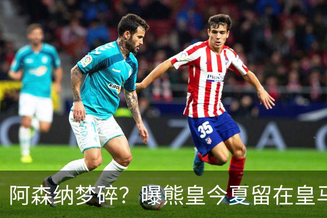 阿森纳梦碎？曝熊皇今夏留在皇马！老弗爷拒绝出售+相信他会续约
